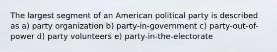 The largest segment of an American political party is described as a) party organization b) party-in-government c) party-out-of-power d) party volunteers e) party-in-the-electorate