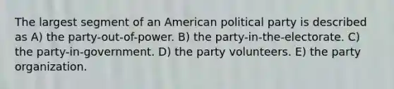 The largest segment of an American political party is described as A) the party-out-of-power. B) the party-in-the-electorate. C) the party-in-government. D) the party volunteers. E) the party organization.