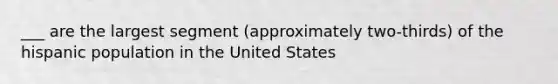 ___ are the largest segment (approximately two-thirds) of the hispanic population in the United States