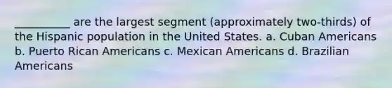 __________ are the largest segment (approximately two-thirds) of the Hispanic population in the United States. a. Cuban Americans b. Puerto Rican Americans c. Mexican Americans d. Brazilian Americans