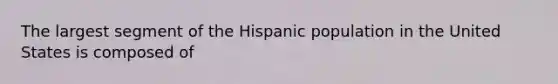 The largest segment of the Hispanic population in the United States is composed of