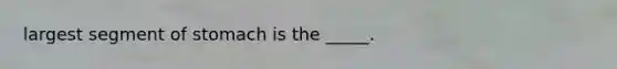 largest segment of stomach is the _____.