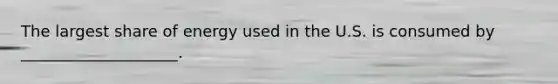 The largest share of energy used in the U.S. is consumed by ____________________.
