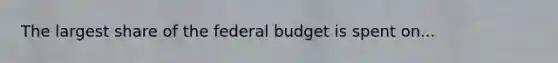 The largest share of the federal budget is spent on...