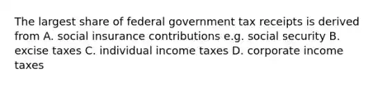 The largest share of federal government tax receipts is derived from A. social insurance contributions e.g. social security B. excise taxes C. individual income taxes D. corporate income taxes