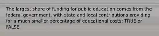 The largest share of funding for public education comes from the federal government, with state and local contributions providing for a much smaller percentage of educational costs: TRUE or FALSE