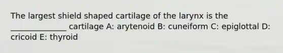 The largest shield shaped cartilage of the larynx is the ______________ cartilage A: arytenoid B: cuneiform C: epiglottal D: cricoid E: thyroid