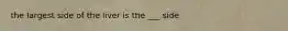 the largest side of the liver is the ___ side
