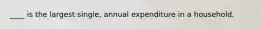 ____ is the largest single, annual expenditure in a household.