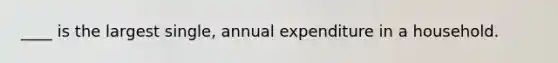 ____ is the largest single, annual expenditure in a household.