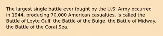 The largest single battle ever fought by the U.S. Army occurred in 1944, producing 70,000 American casualties, is called the Battle of Leyte Gulf. the Battle of the Bulge. the Battle of Midway. the Battle of the Coral Sea.