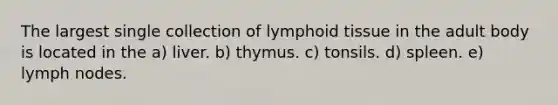 The largest single collection of lymphoid tissue in the adult body is located in the a) liver. b) thymus. c) tonsils. d) spleen. e) lymph nodes.