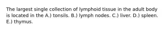 The largest single collection of lymphoid tissue in the adult body is located in the A.) tonsils. B.) lymph nodes. C.) liver. D.) spleen. E.) thymus.