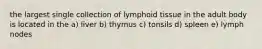 the largest single collection of lymphoid tissue in the adult body is located in the a) liver b) thymus c) tonsils d) spleen e) lymph nodes