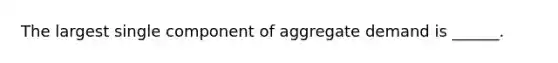 The largest single component of aggregate demand is ______.