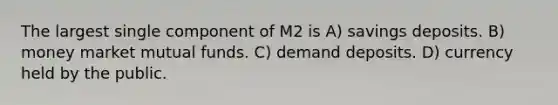 The largest single component of M2 is A) savings deposits. B) money market mutual funds. C) demand deposits. D) currency held by the public.