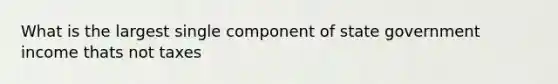 What is the largest single component of state government income thats not taxes