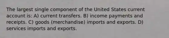 The largest single component of the United States current account is: A) current transfers. B) income payments and receipts. C) goods (merchandise) imports and exports. D) services imports and exports.