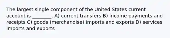 The largest single component of the United States current account is ________. A) current transfers B) income payments and receipts C) goods (merchandise) imports and exports D) services imports and exports