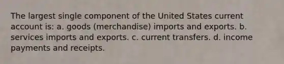 The largest single component of the United States current account is: a. goods (merchandise) imports and exports. b. services imports and exports. c. current transfers. d. income payments and receipts.