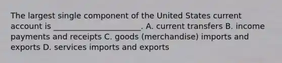 The largest single component of the United States current account is ______________________. A. current transfers B. income payments and receipts C. goods (merchandise) imports and exports D. services imports and exports