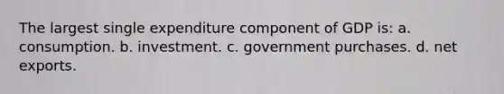 The largest single expenditure component of GDP is: a. consumption. b. investment. c. government purchases. d. net exports.