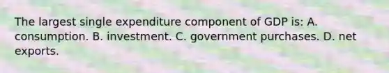 The largest single expenditure component of GDP is: A. consumption. B. investment. C. government purchases. D. net exports.