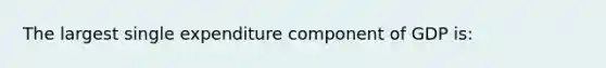 The largest single expenditure component of GDP is: