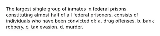 The largest single group of inmates in federal prisons, constituting almost half of all federal prisoners, consists of individuals who have been convicted of: a. drug offenses. b. bank robbery. c. tax evasion. d. murder.