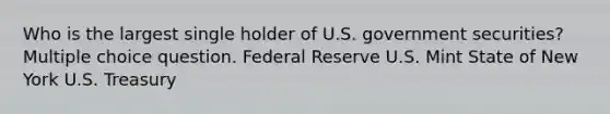 Who is the largest single holder of U.S. government securities? Multiple choice question. Federal Reserve U.S. Mint State of New York U.S. Treasury