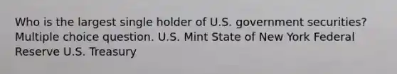 Who is the largest single holder of U.S. government securities? Multiple choice question. U.S. Mint State of New York Federal Reserve U.S. Treasury