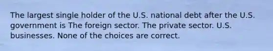 The largest single holder of the U.S. national debt after the U.S. government is The foreign sector. The private sector. U.S. businesses. None of the choices are correct.