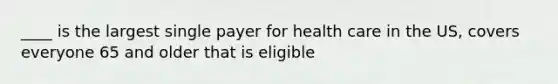 ____ is the largest single payer for health care in the US, covers everyone 65 and older that is eligible