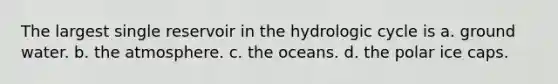 The largest single reservoir in the hydrologic cycle is a. ground water. b. the atmosphere. c. the oceans. d. the polar ice caps.