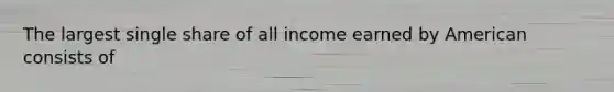 The largest single share of all income earned by American consists of