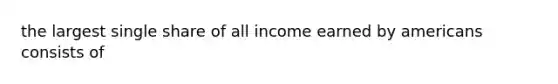 the largest single share of all income earned by americans consists of