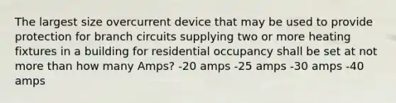 The largest size overcurrent device that may be used to provide protection for branch circuits supplying two or more heating fixtures in a building for residential occupancy shall be set at not more than how many Amps? -20 amps -25 amps -30 amps -40 amps