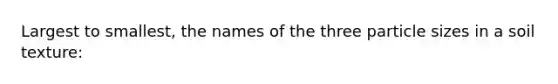 Largest to smallest, the names of the three particle sizes in a soil texture: