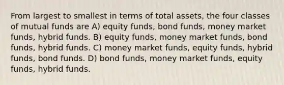 From largest to smallest in terms of total assets, the four classes of mutual funds are A) equity funds, bond funds, money market funds, hybrid funds. B) equity funds, money market funds, bond funds, hybrid funds. C) money market funds, equity funds, hybrid funds, bond funds. D) bond funds, money market funds, equity funds, hybrid funds.