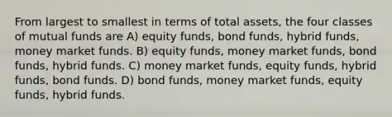 From largest to smallest in terms of total assets, the four classes of mutual funds are A) equity funds, bond funds, hybrid funds, money market funds. B) equity funds, money market funds, bond funds, hybrid funds. C) money market funds, equity funds, hybrid funds, bond funds. D) bond funds, money market funds, equity funds, hybrid funds.