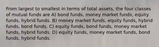 From largest to smallest in terms of total assets, the four classes of mutual funds are A) bond funds, money market funds, equity funds, hybrid funds. B) money market funds, equity funds, hybrid funds, bond funds. C) equity funds, bond funds, money market funds, hybrid funds. D) equity funds, money market funds, bond funds, hybrid funds.