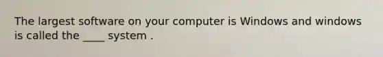 The largest software on your computer is Windows and windows is called the ____ system .