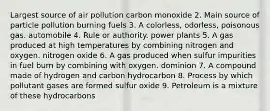 Largest source of air pollution carbon monoxide 2. Main source of particle pollution burning fuels 3. A colorless, odorless, poisonous gas. automobile 4. Rule or authority. power plants 5. A gas produced at high temperatures by combining nitrogen and oxygen. nitrogen oxide 6. A gas produced when sulfur impurities in fuel burn by combining with oxygen. dominion 7. A compound made of hydrogen and carbon hydrocarbon 8. Process by which pollutant gases are formed sulfur oxide 9. Petroleum is a mixture of these hydrocarbons