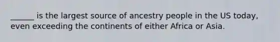 ______ is the largest source of ancestry people in the US today, even exceeding the continents of either Africa or Asia.