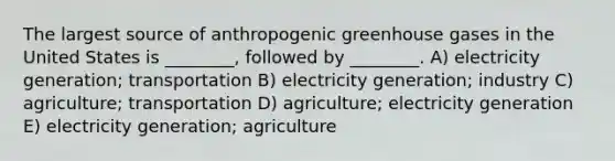 The largest source of anthropogenic greenhouse gases in the United States is ________, followed by ________. A) electricity generation; transportation B) electricity generation; industry C) agriculture; transportation D) agriculture; electricity generation E) electricity generation; agriculture