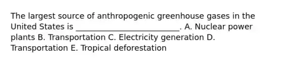 The largest source of anthropogenic greenhouse gases in the United States is __________________________. A. Nuclear power plants B. Transportation C. Electricity generation D. Transportation E. Tropical deforestation