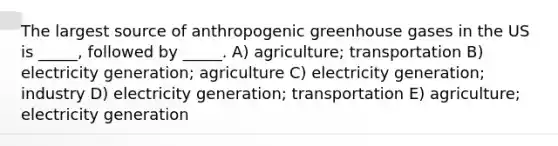 The largest source of anthropogenic greenhouse gases in the US is _____, followed by _____. A) agriculture; transportation B) electricity generation; agriculture C) electricity generation; industry D) electricity generation; transportation E) agriculture; electricity generation