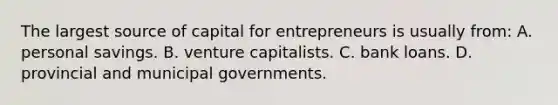 The largest source of capital for entrepreneurs is usually from: A. personal savings. B. venture capitalists. C. bank loans. D. provincial and municipal governments.