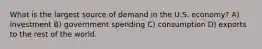 What is the largest source of demand in the U.S. economy? A) investment B) government spending C) consumption D) exports to the rest of the world.