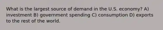 What is the largest source of demand in the U.S. economy? A) investment B) government spending C) consumption D) exports to the rest of the world.